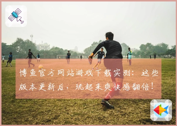 博鱼官方网站游戏下载实测：这些版本更新后，玩起来爽快感翻倍！