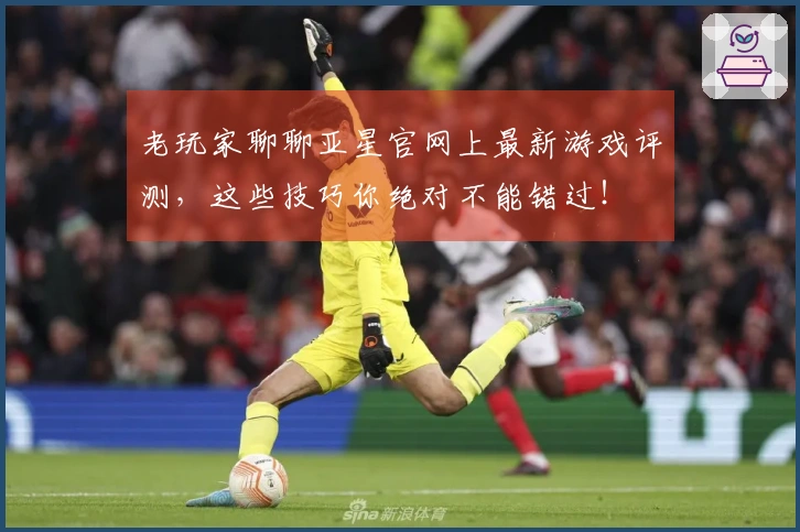 老玩家聊聊亚星官网上最新游戏评测，这些技巧你绝对不能错过！