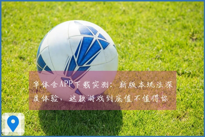 华体会APP下载实测：新版本玩法深度体验，这款游戏到底值不值得你下载？