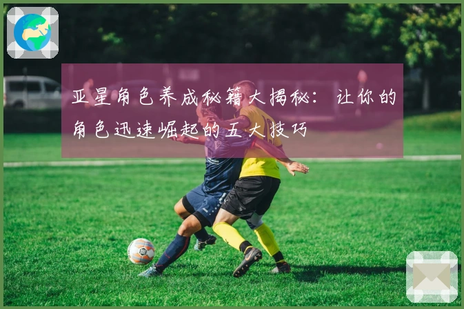 亚星角色养成秘籍大揭秘：让你的角色迅速崛起的五大技巧