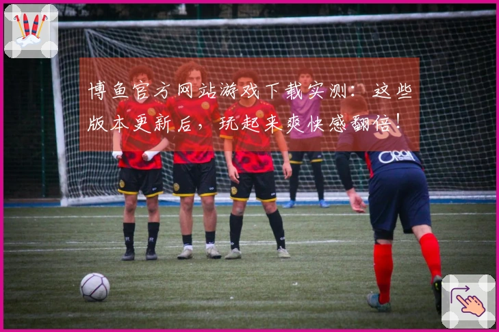 博鱼官方网站游戏下载实测：这些版本更新后，玩起来爽快感翻倍！