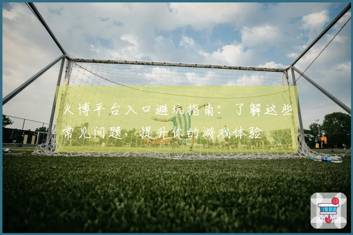 火博平台入口避坑指南：了解这些常见问题，提升你的游戏体验
