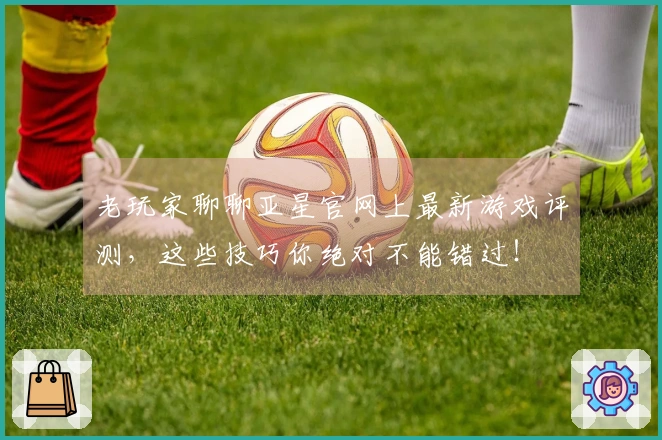 老玩家聊聊亚星官网上最新游戏评测，这些技巧你绝对不能错过！
